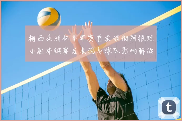 梅西美洲杯季军赛首发领衔阿根廷小胜夺铜赛后表现与球队影响解读