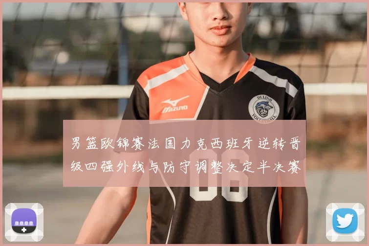 男篮欧锦赛法国力克西班牙逆转晋级四强外线与防守调整决定半决赛对阵
