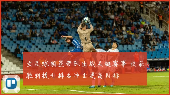 女足球明星带队出战关键赛事 收获胜利提升排名冲击更高目标