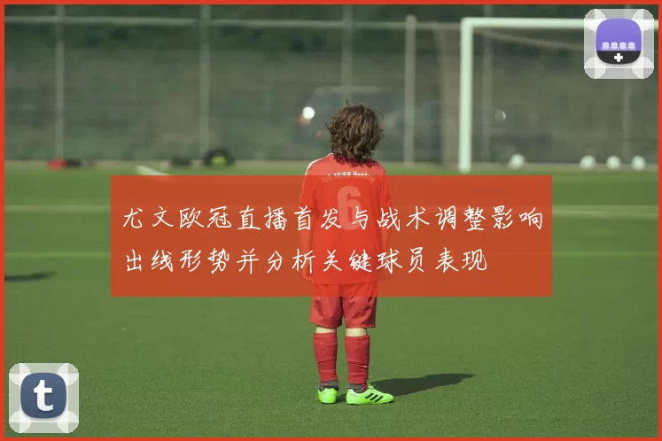 尤文欧冠直播首发与战术调整影响出线形势并分析关键球员表现