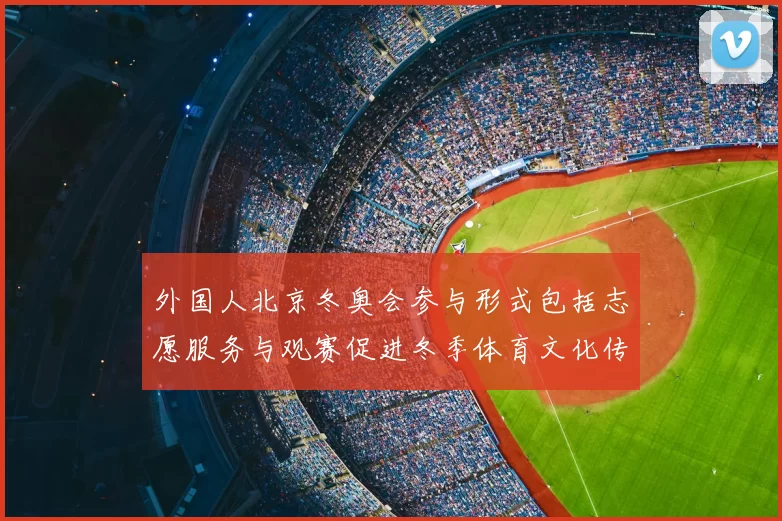 外国人北京冬奥会参与形式包括志愿服务与观赛促进冬季体育文化传播