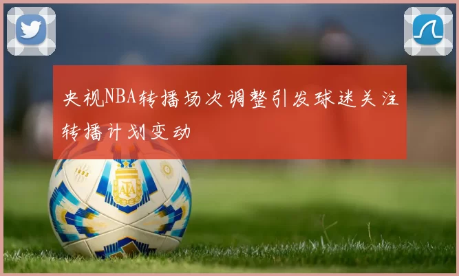 央视NBA转播场次调整引发球迷关注转播计划变动