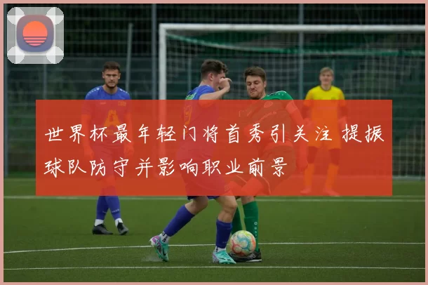 世界杯最年轻门将首秀引关注 提振球队防守并影响职业前景