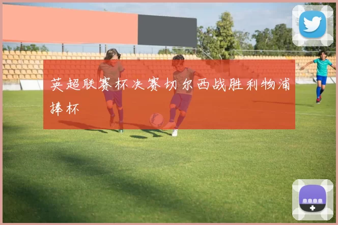 英超联赛杯决赛切尔西战胜利物浦捧杯