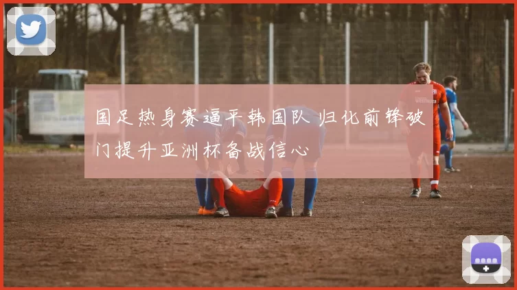 国足热身赛逼平韩国队 归化前锋破门提升亚洲杯备战信心