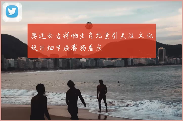 奥运会吉祥物生肖元素引关注 文化设计细节成赛场看点