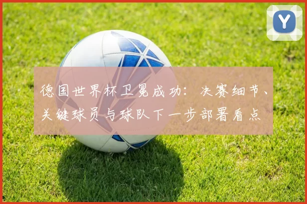 德国世界杯卫冕成功：决赛细节、关键球员与球队下一步部署看点