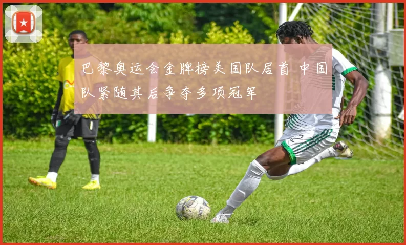 巴黎奥运会金牌榜美国队居首 中国队紧随其后争夺多项冠军