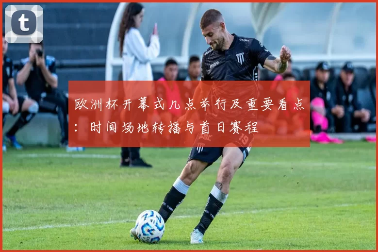 欧洲杯开幕式几点举行及重要看点：时间场地转播与首日赛程