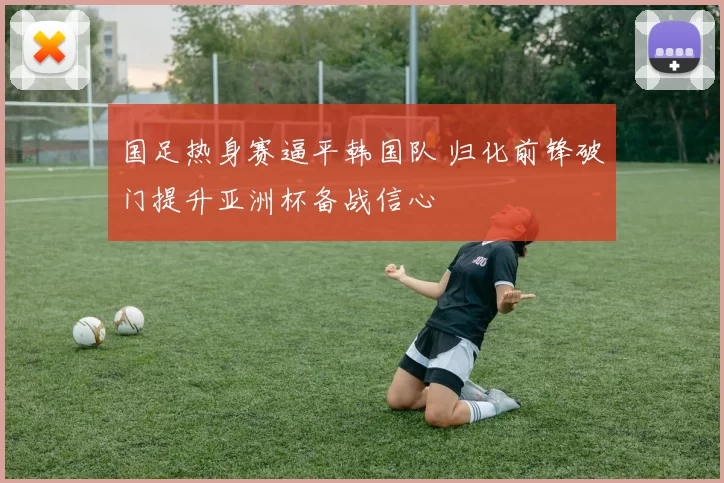 国足热身赛逼平韩国队 归化前锋破门提升亚洲杯备战信心