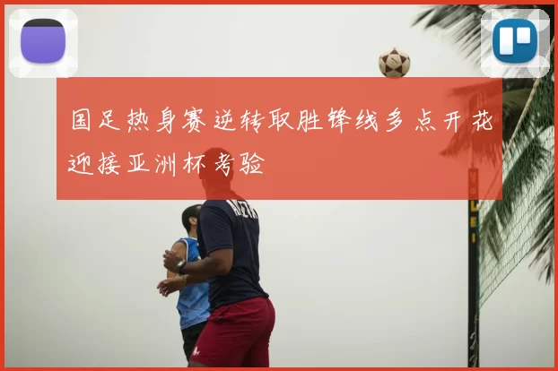 国足热身赛逆转取胜锋线多点开花迎接亚洲杯考验