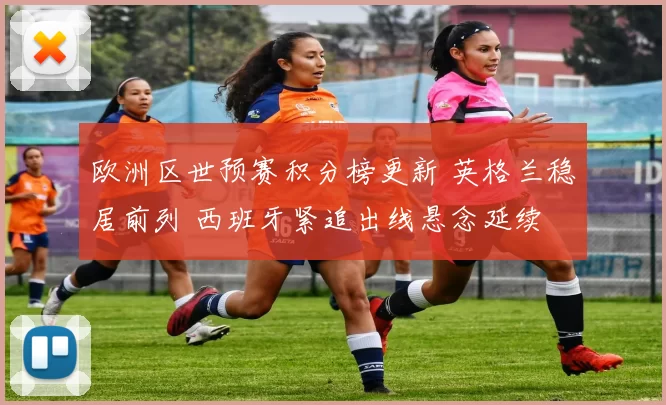 欧洲区世预赛积分榜更新 英格兰稳居前列 西班牙紧追出线悬念延续