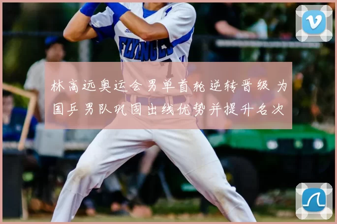 林高远奥运会男单首轮逆转晋级 为国乒男队巩固出线优势并提升名次希望