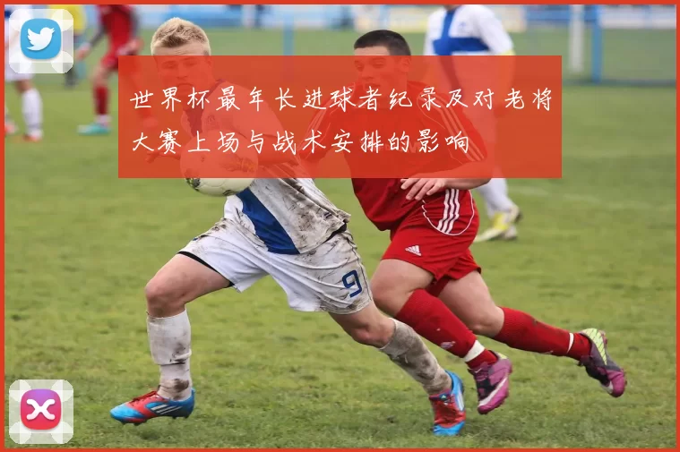世界杯最年长进球者纪录及对老将大赛上场与战术安排的影响