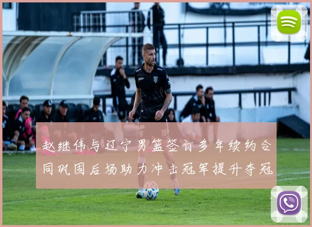 赵继伟与辽宁男篮签订多年续约合同巩固后场助力冲击冠军提升夺冠稳定性
