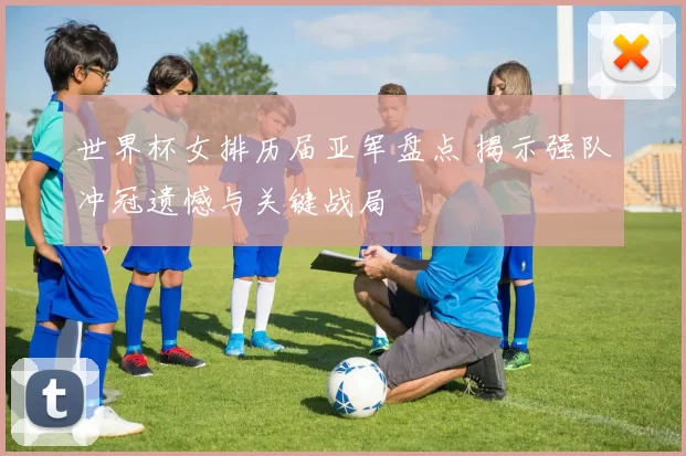 世界杯女排历届亚军盘点 揭示强队冲冠遗憾与关键战局