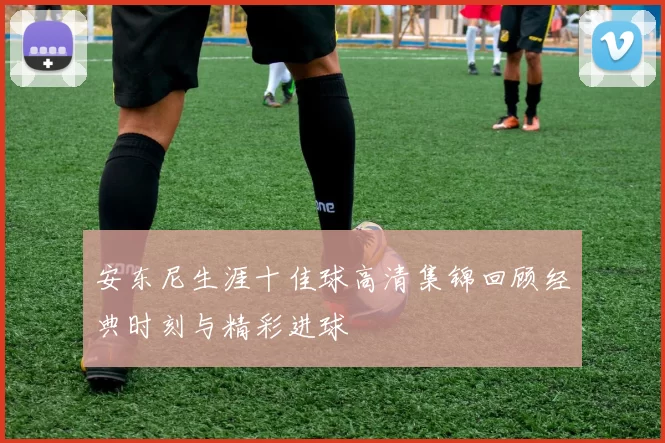 安东尼生涯十佳球高清集锦回顾经典时刻与精彩进球