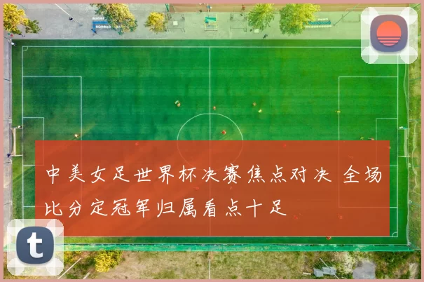中美女足世界杯决赛焦点对决 全场比分定冠军归属看点十足
