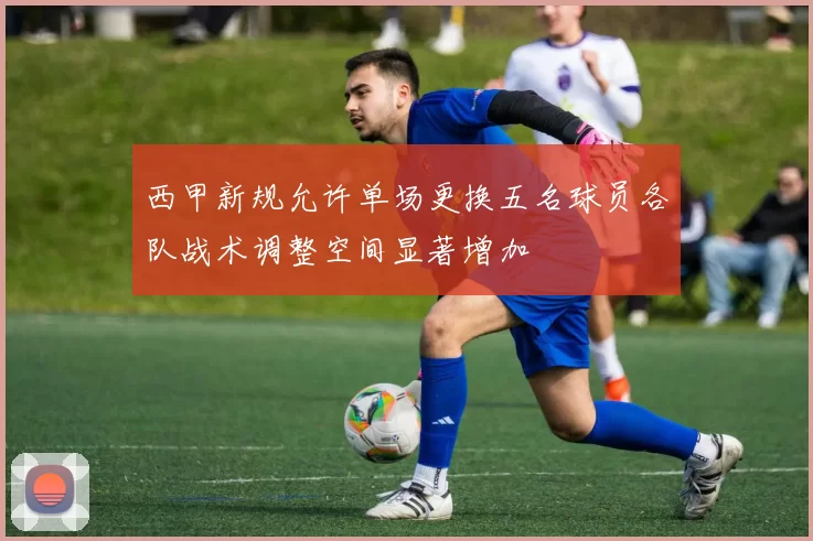 西甲新规允许单场更换五名球员各队战术调整空间显著增加