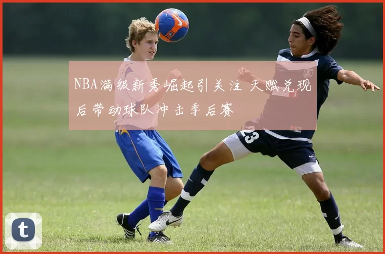 NBA满级新秀崛起引关注 天赋兑现后带动球队冲击季后赛