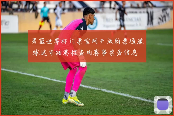 男篮世界杯门票官网开放购票通道 球迷可按赛程查询赛事票务信息