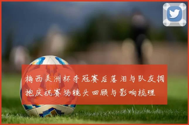 梅西美洲杯夺冠赛后落泪与队友拥抱庆祝赛场镜头回顾与影响梳理