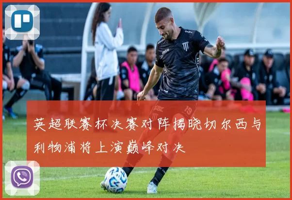 英超联赛杯决赛对阵揭晓切尔西与利物浦将上演巅峰对决