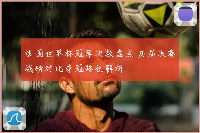 法国世界杯冠军次数盘点 历届决赛战绩对比夺冠路径解析