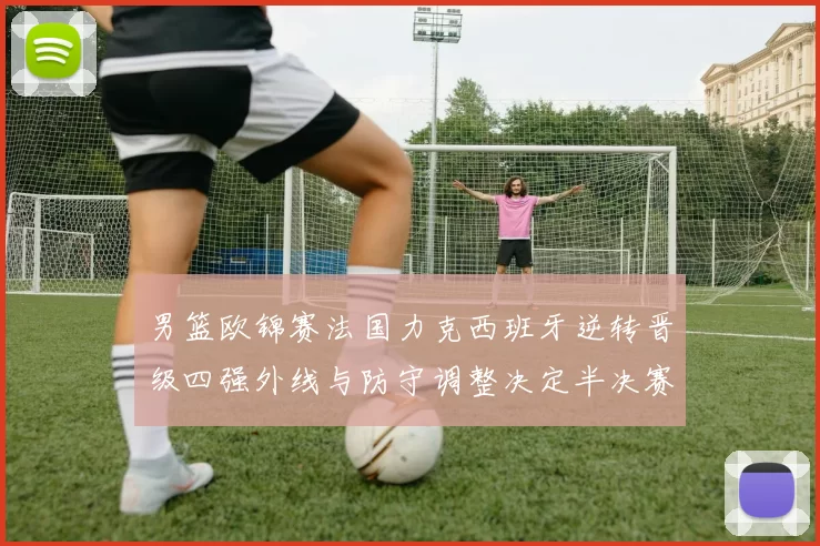 男篮欧锦赛法国力克西班牙逆转晋级四强外线与防守调整决定半决赛对阵