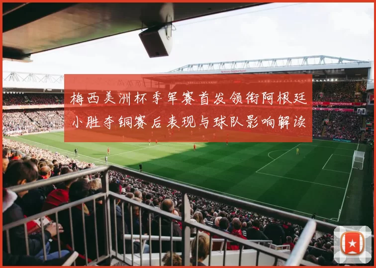 梅西美洲杯季军赛首发领衔阿根廷小胜夺铜赛后表现与球队影响解读