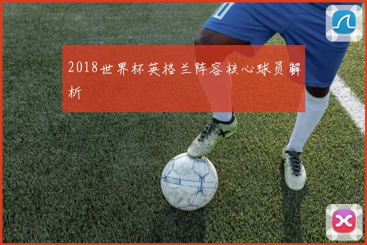 2018世界杯英格兰阵容核心球员解析