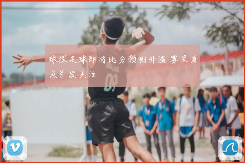 球探足球即将比分预测升温 赛果看点引发关注