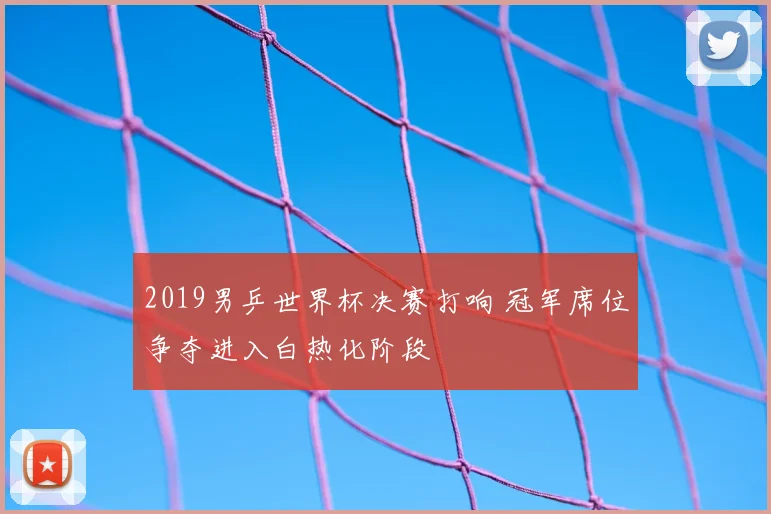2019男乒世界杯决赛打响 冠军席位争夺进入白热化阶段