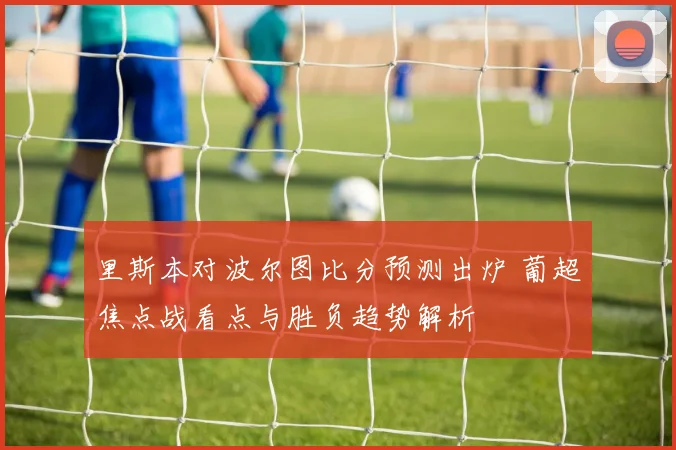里斯本对波尔图比分预测出炉 葡超焦点战看点与胜负趋势解析