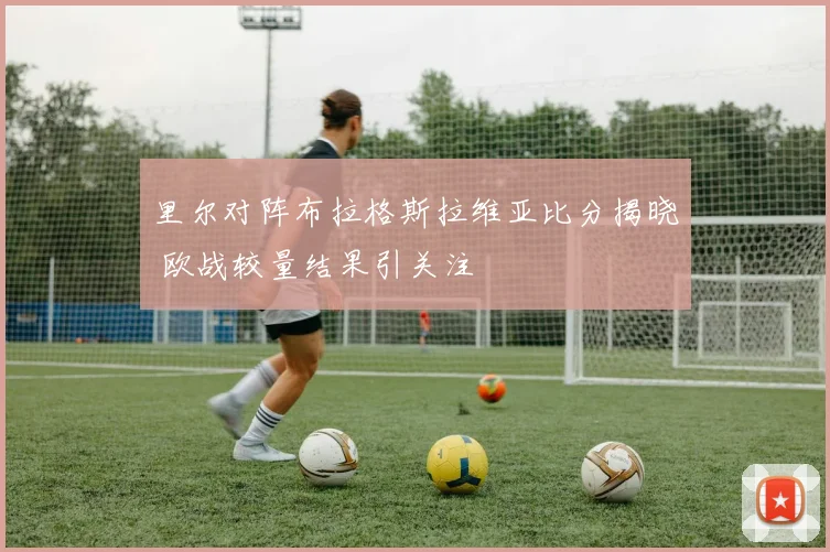 里尔对阵布拉格斯拉维亚比分揭晓 欧战较量结果引关注