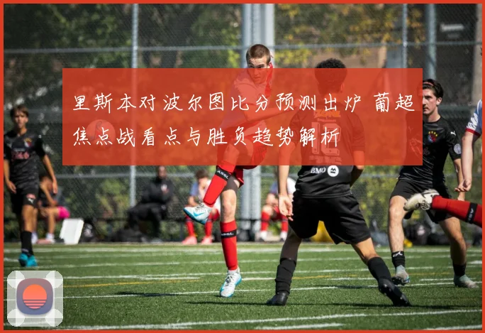 里斯本对波尔图比分预测出炉 葡超焦点战看点与胜负趋势解析