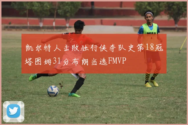 凯尔特人击败独行侠夺队史第18冠塔图姆31分布朗当选FMVP